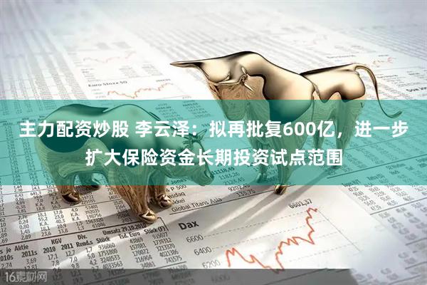 主力配资炒股 李云泽：拟再批复600亿，进一步扩大保险资金长期投资试点范围