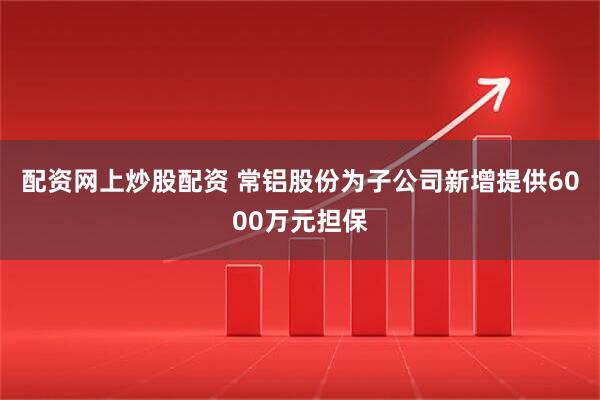 配资网上炒股配资 常铝股份为子公司新增提供6000万元担保
