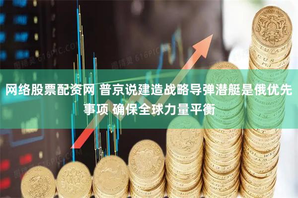 网络股票配资网 普京说建造战略导弹潜艇是俄优先事项 确保全球力量平衡
