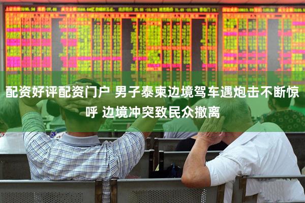 配资好评配资门户 男子泰柬边境驾车遇炮击不断惊呼 边境冲突致民众撤离