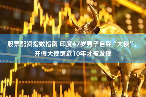 股票配资指数指南 印度47岁男子自称“大使”, 开假大使馆近10年才被发现