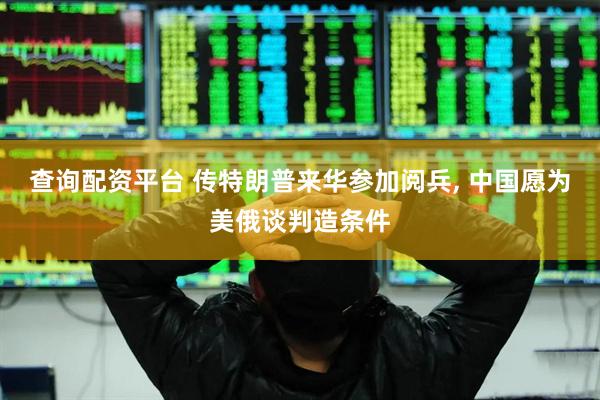 查询配资平台 传特朗普来华参加阅兵, 中国愿为美俄谈判造条件
