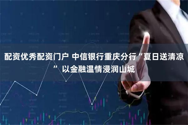 配资优秀配资门户 中信银行重庆分行“夏日送清凉” 以金融温情浸润山城
