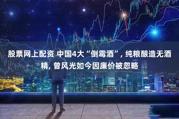 股票网上配资 中国4大“倒霉酒”, 纯粮酿造无酒精, 曾风光如今因廉价被忽略
