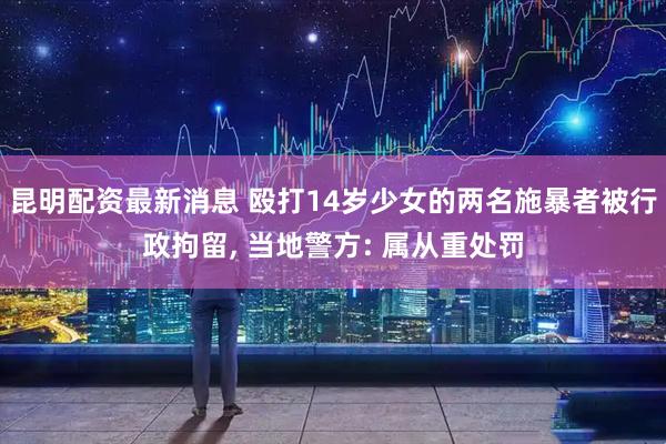 昆明配资最新消息 殴打14岁少女的两名施暴者被行政拘留, 当地警方: 属从重处罚