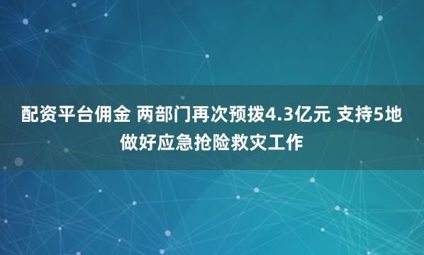 配资平台佣金 两部门再次预拨4.3亿元 支持5地做好应急抢险救灾工作