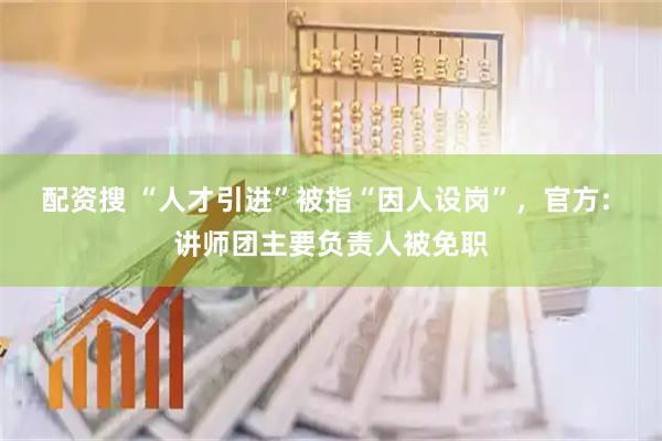 配资搜 “人才引进”被指“因人设岗”，官方: 讲师团主要负责人被免职