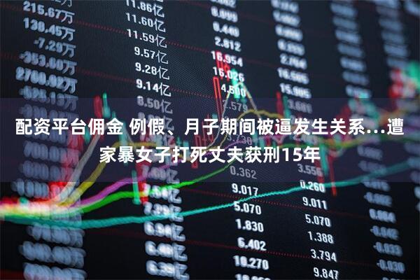 配资平台佣金 例假、月子期间被逼发生关系…遭家暴女子打死丈夫获刑15年