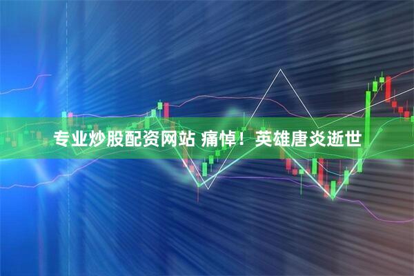 专业炒股配资网站 痛悼！英雄唐炎逝世