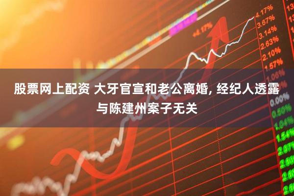 股票网上配资 大牙官宣和老公离婚, 经纪人透露与陈建州案子无关