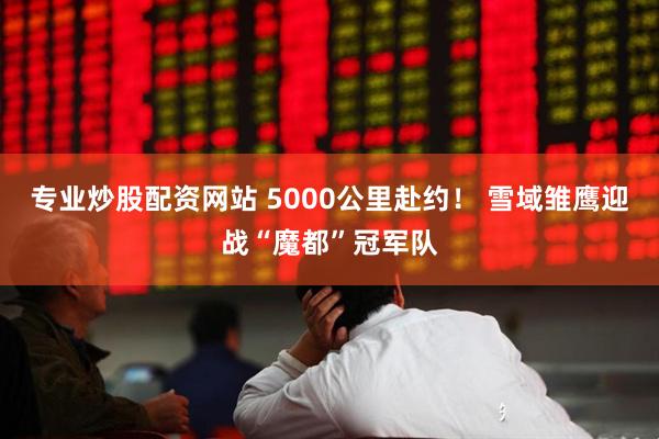专业炒股配资网站 5000公里赴约！ 雪域雏鹰迎战“魔都”冠军队