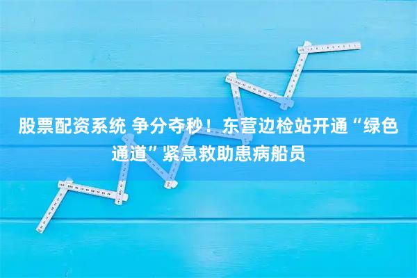 股票配资系统 争分夺秒！东营边检站开通“绿色通道”紧急救助患病船员