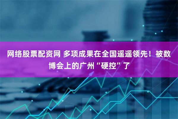 网络股票配资网 多项成果在全国遥遥领先！被数博会上的广州“硬控”了