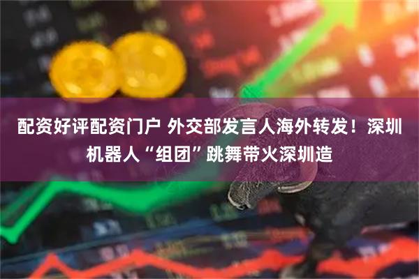配资好评配资门户 外交部发言人海外转发！深圳机器人“组团”跳舞带火深圳造