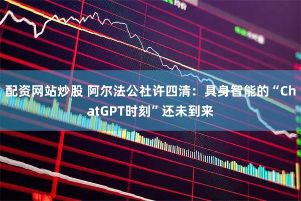 配资网站炒股 阿尔法公社许四清：具身智能的“ChatGPT时刻”还未到来