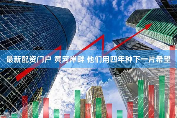 最新配资门户 黄河岸畔 他们用四年种下一片希望