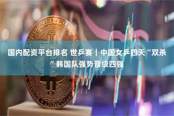 国内配资平台排名 世乒赛｜中国女乒四天“双杀”韩国队强势晋级四强