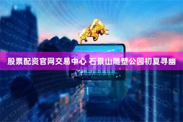 股票配资官网交易中心 石景山雕塑公园初夏寻幽