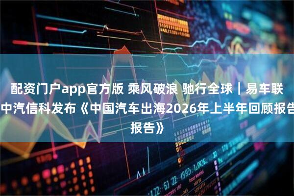 配资门户app官方版 乘风破浪 驰行全球｜易车联合中汽信科发布《中国汽车出海2026年上半年回顾报告》