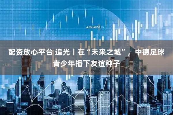 配资放心平台 追光丨在“未来之城”，中德足球青少年播下友谊种子