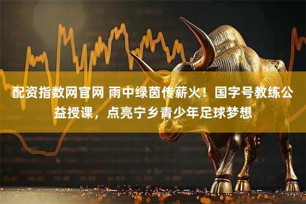 配资指数网官网 雨中绿茵传薪火!国字号教练公益授课,点亮宁乡青少年足球梦想