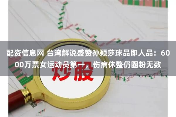 配资信息网 台湾解说盛赞孙颖莎球品即人品：6000万票女运动员第一，伤病休整仍圈粉无数