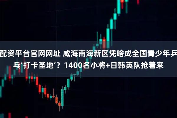 配资平台官网网址 威海南海新区凭啥成全国青少年乒乓‘打卡圣地’？1400名小将+日韩英队抢着来