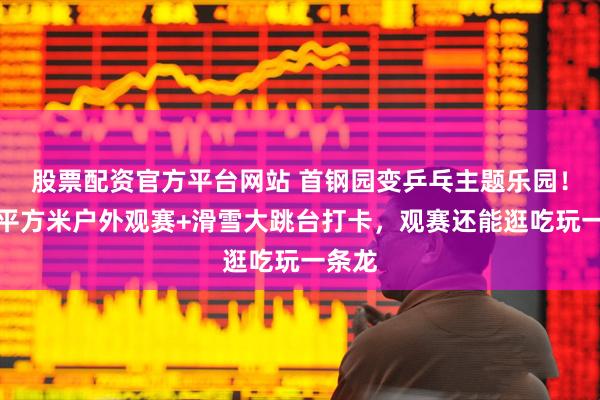 股票配资官方平台网站 首钢园变乒乓主题乐园！超万平方米户外观赛+滑雪大跳台打卡，观赛还能逛吃玩一条龙