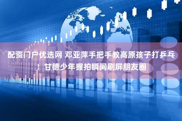 配资门户优选网 邓亚萍手把手教高原孩子打乒乓！甘德少年握拍瞬间刷屏朋友圈