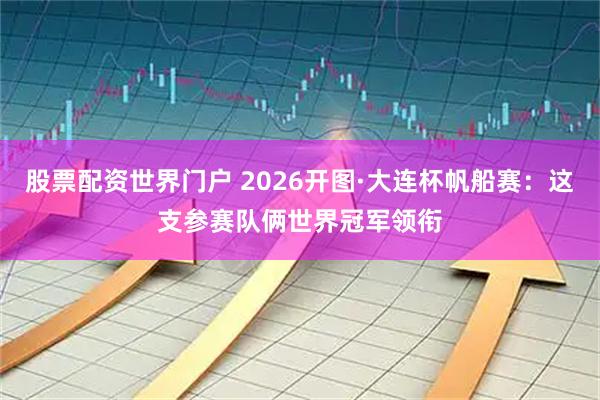 股票配资世界门户 2026开图·大连杯帆船赛：这支参赛队俩世界冠军领衔