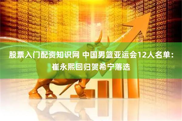 股票入门配资知识网 中国男篮亚运会12人名单：崔永熙回归贺希宁落选
