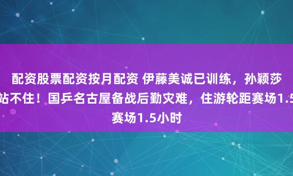 配资股票配资按月配资 伊藤美诚已训练，孙颖莎脚麻站不住！国乒名古屋备战后勤灾难，住游轮距赛场1.5小时