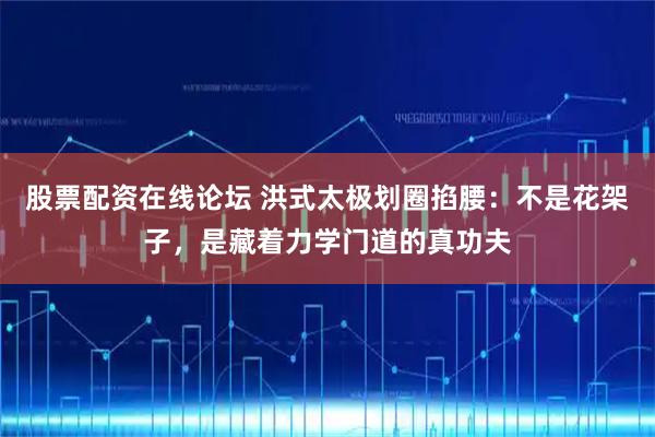 股票配资在线论坛 洪式太极划圈掐腰：不是花架子，是藏着力学门道的真功夫