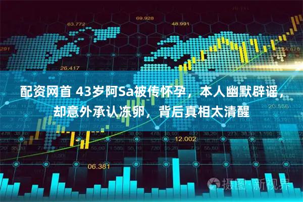 配资网首 43岁阿Sa被传怀孕，本人幽默辟谣，却意外承认冻卵，背后真相太清醒
