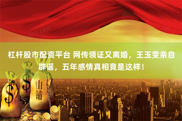 杠杆股市配资平台 网传领证又离婚，王玉雯亲自辟谣，五年感情真相竟是这样！