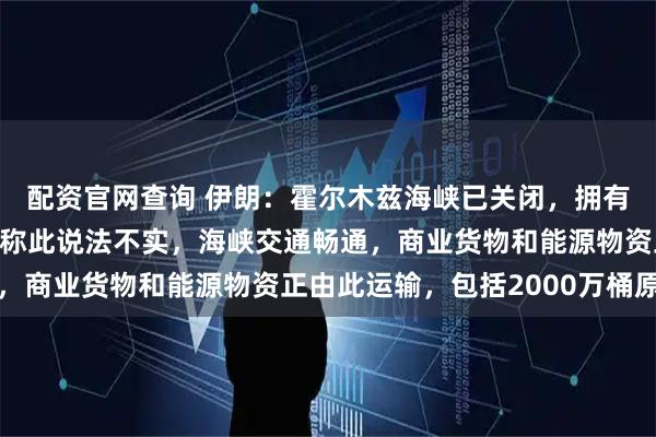 配资官网查询 伊朗：霍尔木兹海峡已关闭，拥有“完全控制权”；美军称此说法不实，海峡交通畅通，商业货物和能源物资正由此运输，包括2000万桶原油